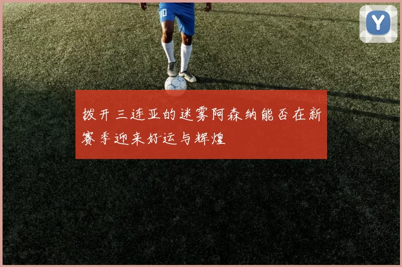 拨开三连亚的迷雾阿森纳能否在新赛季迎来好运与辉煌