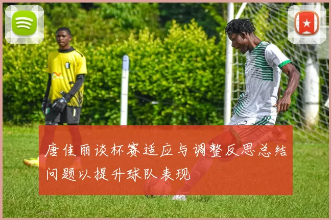 唐佳丽谈杯赛适应与调整反思总结问题以提升球队表现