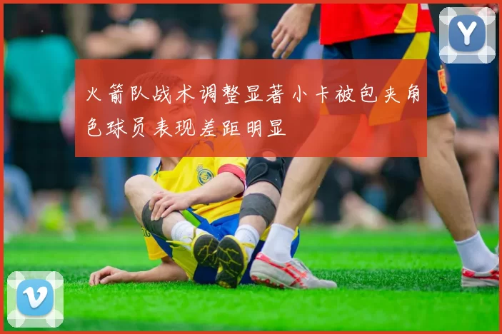 火箭队战术调整显著小卡被包夹角色球员表现差距明显