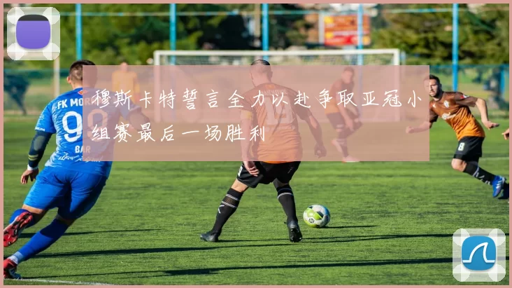 穆斯卡特誓言全力以赴争取亚冠小组赛最后一场胜利