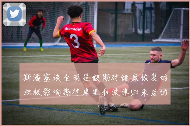 斯潘塞谈全明星假期对健康恢复的积极影响期待库里和波津归来后的全新面貌