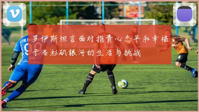 罗伊斯坦言面对指责心态平和幸福于洛杉矶银河的生活与挑战