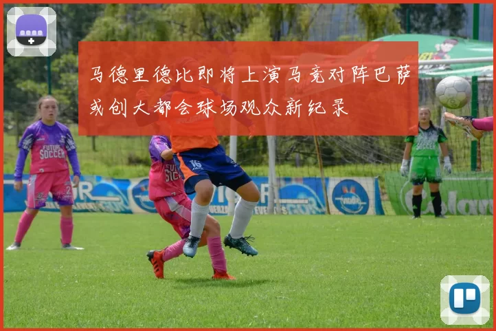 马德里德比即将上演马竞对阵巴萨或创大都会球场观众新纪录