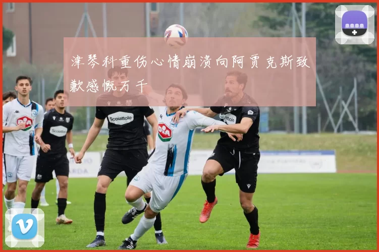 津琴科重伤心情崩溃向阿贾克斯致歉感慨万千