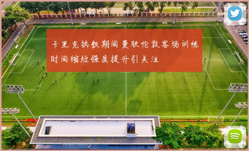 卡里克执教期间曼联伦敦客场训练时间缩短强度提升引关注