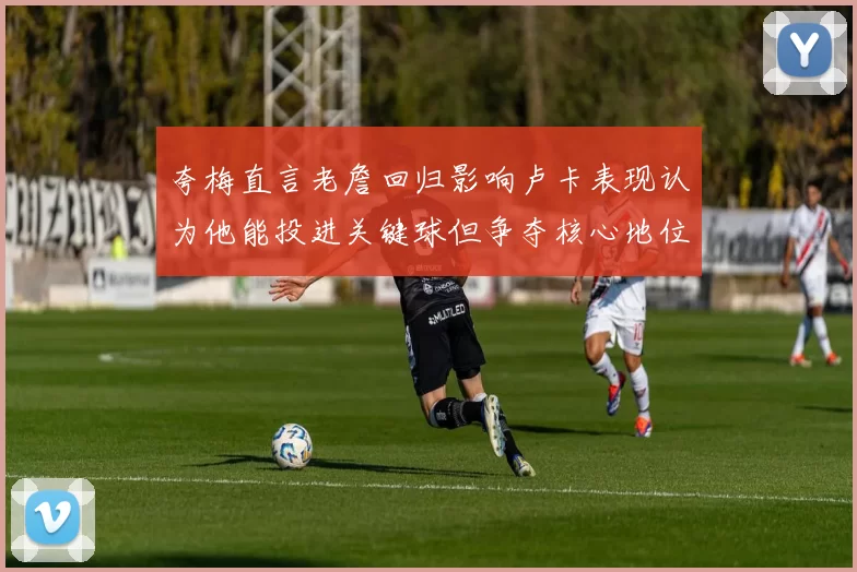 夸梅直言老詹回归影响卢卡表现认为他能投进关键球但争夺核心地位成阻碍