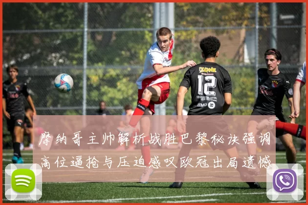 摩纳哥主帅解析战胜巴黎秘诀强调高位逼抢与压迫感叹欧冠出局遗憾