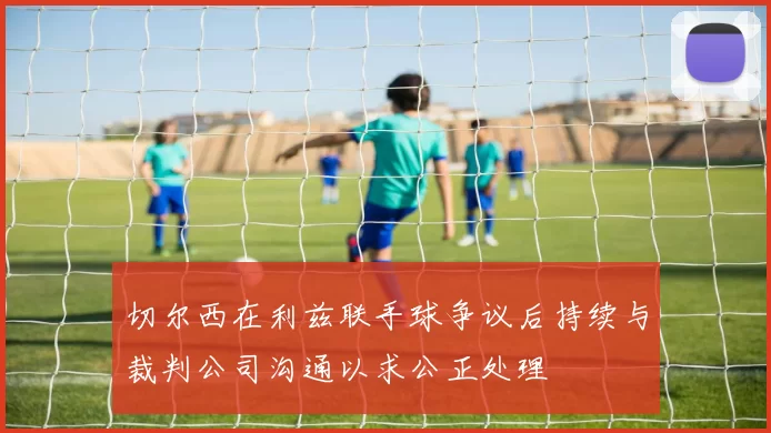 切尔西在利兹联手球争议后持续与裁判公司沟通以求公正处理