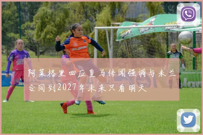 阿莱格里回应皇马传闻强调与米兰合同到2027年未来只看明天