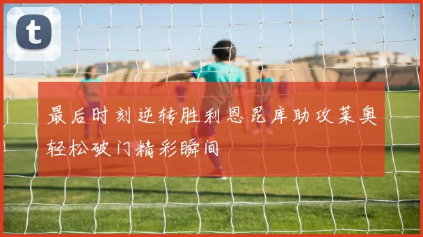 最后时刻逆转胜利恩昆库助攻莱奥轻松破门精彩瞬间