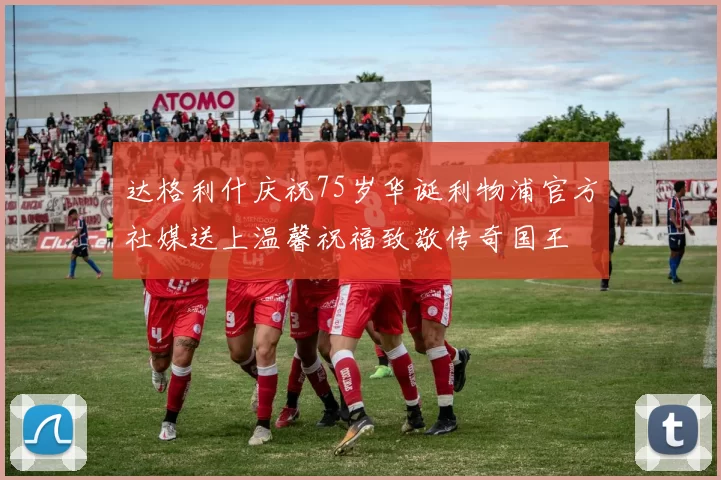 达格利什庆祝75岁华诞利物浦官方社媒送上温馨祝福致敬传奇国王