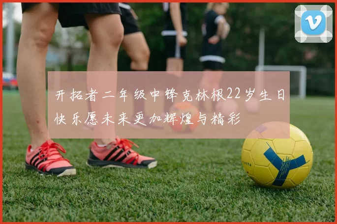 开拓者二年级中锋克林根22岁生日快乐愿未来更加辉煌与精彩