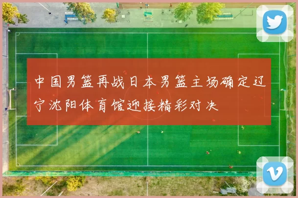 中国男篮再战日本男篮主场确定辽宁沈阳体育馆迎接精彩对决