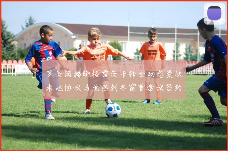 罗马诺揭晓格雷茨卡转会动态曼联未达协议马竞热刺冬窗曾尝试签约