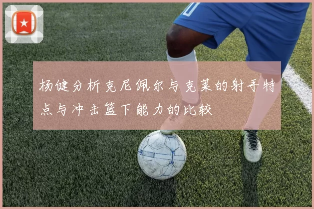 杨健分析克尼佩尔与克莱的射手特点与冲击篮下能力的比较