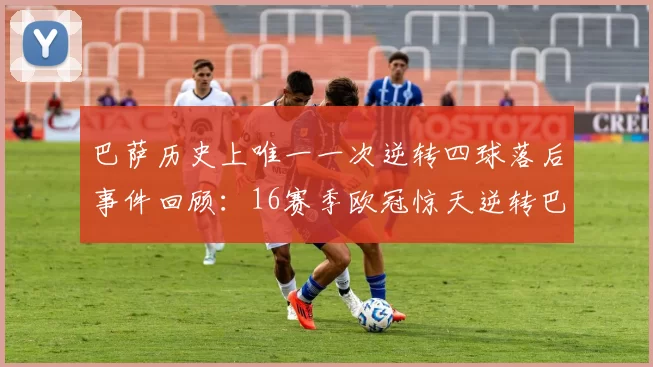巴萨历史上唯一一次逆转四球落后事件回顾：16赛季欧冠惊天逆转巴黎