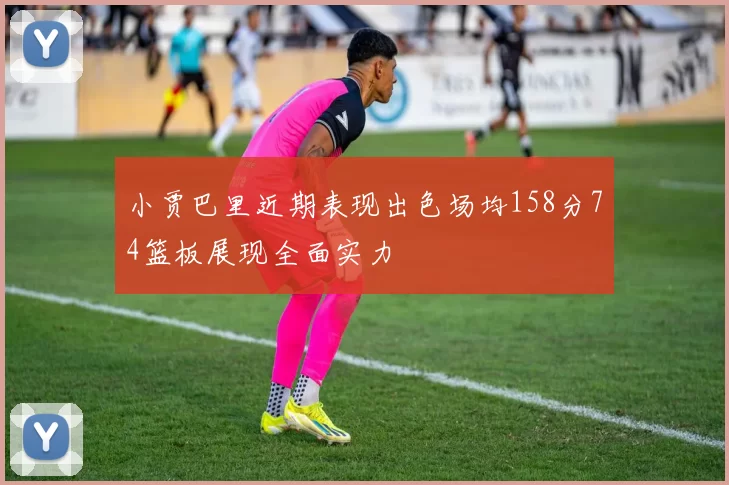 小贾巴里近期表现出色场均158分74篮板展现全面实力