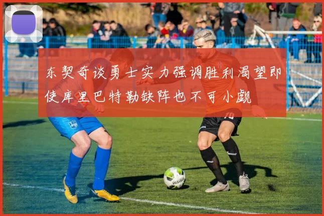 东契奇谈勇士实力强调胜利渴望即使库里巴特勒缺阵也不可小觑