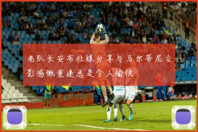 老队长安布社媒分享与马尔蒂尼合影感慨重逢总是令人愉悦