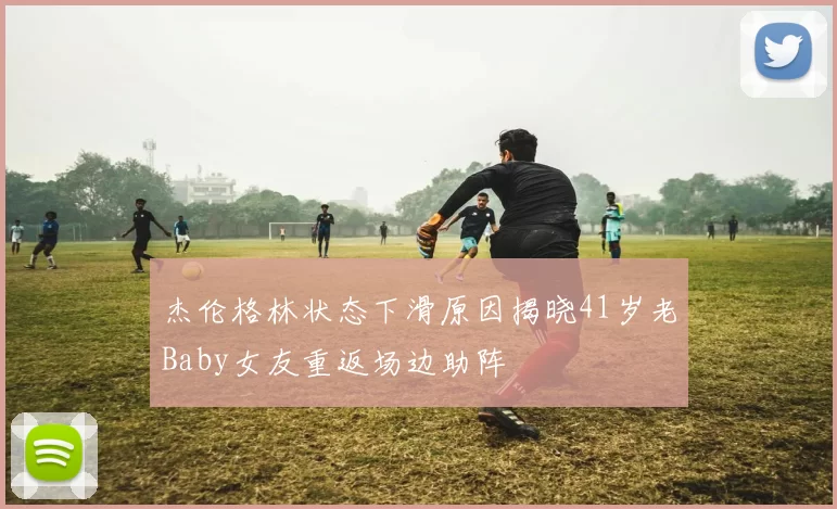杰伦格林状态下滑原因揭晓41岁老Baby女友重返场边助阵