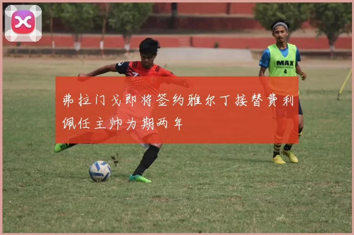 弗拉门戈即将签约雅尔丁接替费利佩任主帅为期两年
