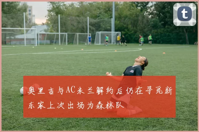 奥里吉与AC米兰解约后仍在寻觅新东家上次出场为森林队