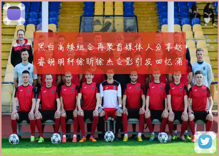 黑白高矮组合再聚首媒体人分享赵睿胡明轩徐昕徐杰合影引发回忆涌现