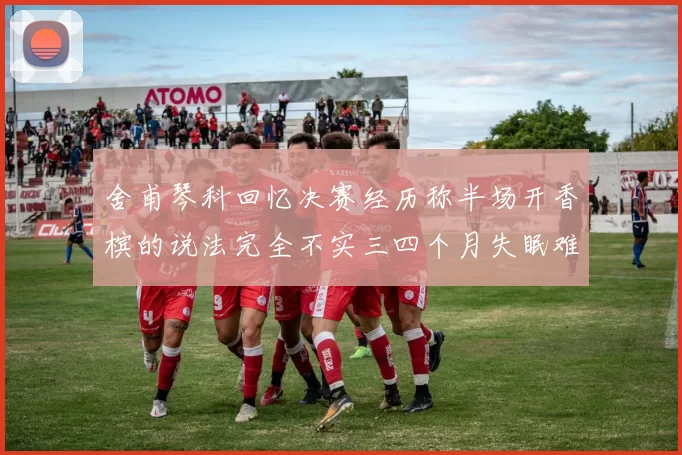 舍甫琴科回忆决赛经历称半场开香槟的说法完全不实三四个月失眠难以释怀